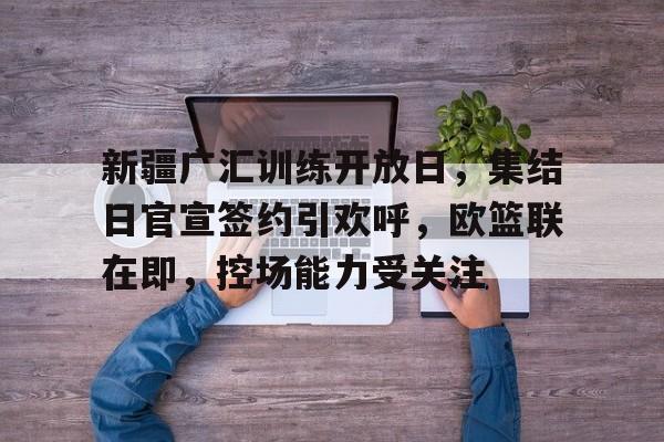 米兰体育-新疆广汇训练开放日，集结日官宣签约引欢呼，欧篮联在即，控场能力受关注(日本民众集会抗议行动引关注)