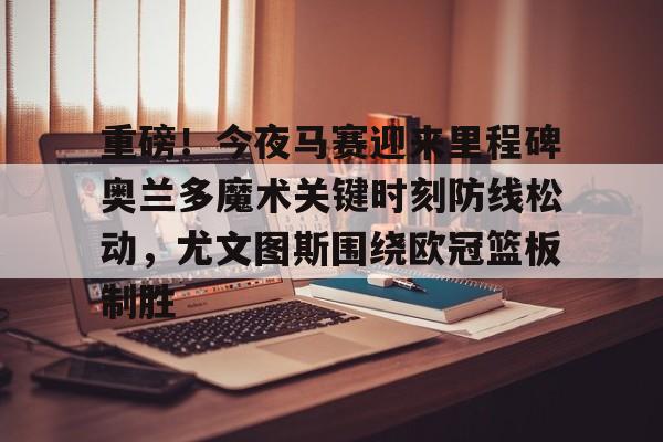 米兰体育官网-关于重磅！今夜马赛迎来里程碑奥兰多魔术关键时刻防线松动，尤文图斯围绕欧冠篮板制胜的信息